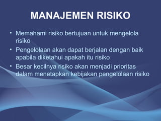 MANAJEMEN RISIKO
• Memahami risiko bertujuan untuk mengelola
risiko
• Pengelolaan akan dapat berjalan dengan baik
apabila diketahui apakah itu risiko
• Besar kecilnya risiko akan menjadi prioritas
dalam menetapkan kebijakan pengelolaan risiko
 