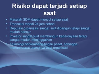 Risiko dapat terjadi setiap
saat
• Masalah SDM dapat muncul setiap saat
• Transaksi terjadi 24 jam sehari
• Reputasi organisasi sangat sulit dibangun tetapi sangat
mudah hancur
• Investor sangat sulit membangun kepercayaan tetapi
sangat mudah meninggalkan
• Teknologi berkembang begitu pesat, sehingga
mempercepat usangnya aset organisasi
 
