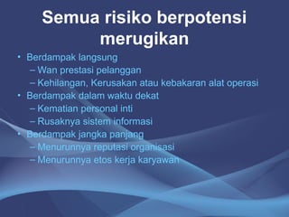 Semua risiko berpotensi
merugikan
• Berdampak langsung
– Wan prestasi pelanggan
– Kehilangan, Kerusakan atau kebakaran alat operasi
• Berdampak dalam waktu dekat
– Kematian personal inti
– Rusaknya sistem informasi
• Berdampak jangka panjang
– Menurunnya reputasi organisasi
– Menurunnya etos kerja karyawan
 