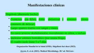 Shigelosis (disentería bacilar):
Comienza con fiebre, dolor abdominal y tenesmo (deseo
constante de defecar).
Luego aparece diarrea con sangre y moco.
En casos severos: deshidratación, convulsiones en niños, o incluso
síndrome urémico hemolítico (por toxina Shiga).
El cuadro suele durar 5 a 7 días.
Jawetz, E. et al. (2021). Medical Microbiology. 28.ª ed. McGraw-
Manifestaciones clínicas
Organización Mundial de la Salud (OMS). Shigellosis fact sheet (2023).
 