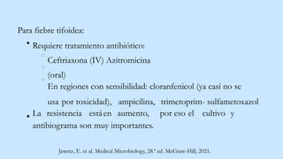 Para fiebre tifoidea:
Requiere tratamiento antibiótico:
Ceftriaxona (IV) Azitromicina
(oral)
En regiones con sensibilidad: cloranfenicol (ya casi no se
usa por toxicidad), ampicilina, trimetoprim- sulfametoxazol
La resistencia estáen aumento, por eso el cultivo y
antibiograma son muy importantes.
Jawetz, E. et al. Medical Microbiology, 28.ª ed. McGraw-Hill, 2021.
 