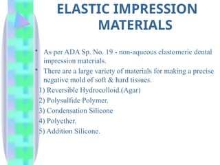 ELASTIC IMPRESSION
MATERIALS
• As per ADA Sp. No. 19 - non-aqueous elastomeric dental
impression materials.
• There are a large variety of materials for making a precise
negative mold of soft & hard tissues.
1) Reversible Hydrocolloid.(Agar)
2) Polysulfide Polymer.
3) Condensation Silicone
4) Polyether.
5) Addition Silicone.
 