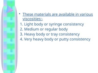 • These materials are available in various
viscosities:-
1. Light body or syringe consistency
2. Medium or regular body
3. Heavy body or tray consistency
4. Very heavy body or putty consistency
 