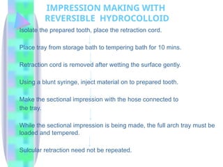 IMPRESSION MAKING WITH
REVERSIBLE HYDROCOLLOID
Isolate the prepared tooth, place the retraction cord.
Place tray from storage bath to tempering bath for 10 mins.
Retraction cord is removed after wetting the surface gently.
Using a blunt syringe, inject material on to prepared tooth.
Make the sectional impression with the hose connected to
the tray.
While the sectional impression is being made, the full arch tray must be
loaded and tempered.
Sulcular retraction need not be repeated.
 