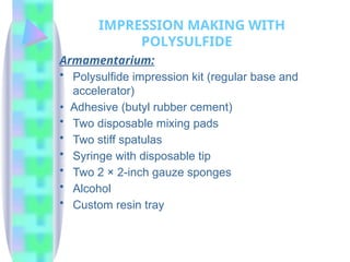 Armamentarium:
• Polysulfide impression kit (regular base and
accelerator)
• Adhesive (butyl rubber cement)
• Two disposable mixing pads
• Two stiff spatulas
• Syringe with disposable tip
• Two 2 × 2-inch gauze sponges
• Alcohol
• Custom resin tray
IMPRESSION MAKING WITH
POLYSULFIDE
 