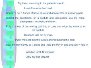 Try the custom tray in the patient's mouth
Insert the retraction cord
Squeeze out 1.5 inch of base paste and accelerator on a mixing pad
Collect the accelerator on a spatula and incorporate into the white
base paste - mix back and forth.
Fold a sheet of the mixing pad into a cone and wipe the material on
the spatula.
Squeeze into the syringe.
Inject material into the sulcus after removing the cord
Seat the tray slowly till it stops and hold the tray in one position > held in
position for 8-10 minutes
Blow dry and inspect
 