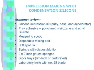 Armamentarium:
• Silicone impression kit (putty, base, and accelerator)
• Tray adhesive -- polydimethylsiloxane and ethyl
silicate
• Measuring scoop
• Disposable mixing pad
• Stiff spatula
• Syringe with disposable tip
• 2 x 2-inch gauze sponges
• Stock trays (rim-lock or perforated)
• Laboratory knife with no. 25 blade
IMPRESSION MAKING WITH
CONDENSATION SILICONE
 