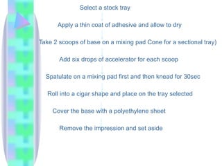 Select a stock tray
Apply a thin coat of adhesive and allow to dry
Take 2 scoops of base on a mixing pad Cone for a sectional tray)
Add six drops of accelerator for each scoop
Spatulate on a mixing pad first and then knead for 30sec
Roll into a cigar shape and place on the tray selected
Cover the base with a polyethylene sheet
Remove the impression and set aside
 