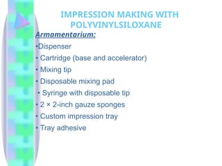 Armamentarium:
•Dispenser
• Cartridge (base and accelerator)
• Mixing tip
• Disposable mixing pad
• Syringe with disposable tip
• 2 × 2-inch gauze sponges
• Custom impression tray
• Tray adhesive
IMPRESSION MAKING WITH
POLYVINYLSILOXANE
 