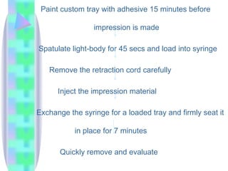 Paint custom tray with adhesive 15 minutes before
impression is made
Spatulate light-body for 45 secs and load into syringe
Remove the retraction cord carefully
Inject the impression material
Exchange the syringe for a loaded tray and firmly seat it
in place for 7 minutes
Quickly remove and evaluate
 