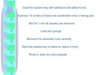 Coat the custom tray with adhesive and allow to dry
Express 7.5 inches of base and accelerator onto a mixing pad
Mix for 1 min till streaks are removed
Load the syringe
Remove the retraction cord carefully
Seat the loaded tray in place for about 4 mins
Rinse it, blow dry and evaluate
 