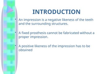 INTRODUCTION
• An impression is a negative likeness of the teeth
and the surrounding structures.
• A fixed prosthesis cannot be fabricated without a
proper impression.
• A positive likeness of the impression has to be
obtained
 