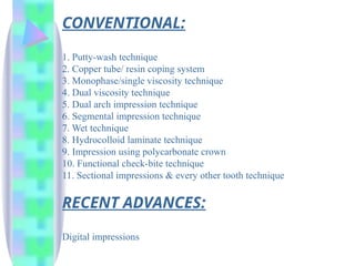 CONVENTIONAL:
1. Putty-wash technique
2. Copper tube/ resin coping system
3. Monophase/single viscosity technique
4. Dual viscosity technique
5. Dual arch impression technique
6. Segmental impression technique
7. Wet technique
8. Hydrocolloid laminate technique
9. Impression using polycarbonate crown
10. Functional check-bite technique
11. Sectional impressions & every other tooth technique
RECENT ADVANCES:
Digital impressions
 