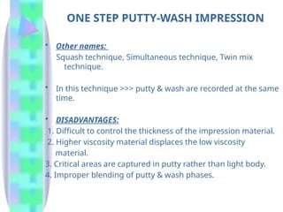 ONE STEP PUTTY-WASH IMPRESSION
• Other names:
Squash technique, Simultaneous technique, Twin mix
technique.
• In this technique >>> putty & wash are recorded at the same
time.
• DISADVANTAGES:
1. Difficult to control the thickness of the impression material.
2. Higher viscosity material displaces the low viscosity
material.
3. Critical areas are captured in putty rather than light body.
4. Improper blending of putty & wash phases.
 