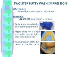 TWO STEP PUTTY WASH IMPRESSION
Other names:
Relieved putty impression technique.
Procedure:
UN-SPACED impression technique
1. Putty impression is taken
after tooth preparation
2. After setting >>> it is relined
with a thin layer of light body
impression material
3. An impression of the full
dental arch is then recorded
 