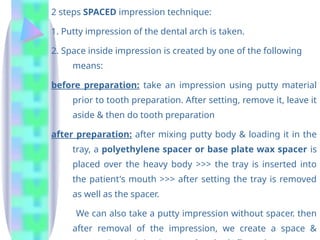 2 steps SPACED impression technique:
1. Putty impression of the dental arch is taken.
2. Space inside impression is created by one of the following
means:
before preparation: take an impression using putty material
prior to tooth preparation. After setting, remove it, leave it
aside & then do tooth preparation
after preparation: after mixing putty body & loading it in the
tray, a polyethylene spacer or base plate wax spacer is
placed over the heavy body >>> the tray is inserted into
the patient's mouth >>> after setting the tray is removed
as well as the spacer.
We can also take a putty impression without spacer. then
after removal of the impression, we create a space &
 