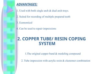 ADVANTAGES:
1. Used with both single arch & dual arch trays.
2. Suited for recording of multiple prepared teeth
3. Economical
4. Can be used to repair impressions
2. COPPER TUBE/ RESIN COPING
SYSTEM
1.The original copper band & modeling compound
2. Tube impression with acrylic resin & elastomer combination
 