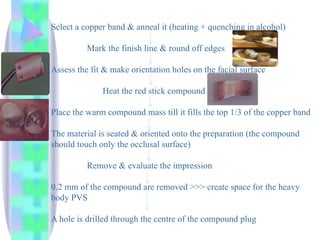 Select a copper band & anneal it (heating + quenching in alcohol)
Mark the finish line & round off edges
Assess the fit & make orientation holes on the facial surface
Heat the red stick compound
Place the warm compound mass till it fills the top 1/3 of the copper band
The material is seated & oriented onto the preparation (the compound
should touch only the occlusal surface)
Remove & evaluate the impression
0.2 mm of the compound are removed >>> create space for the heavy
body PVS
A hole is drilled through the centre of the compound plug
 