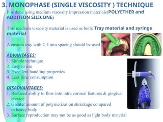 3. MONOPHASE (SINGLE VISCOSITY ) TECHNIQUE
It is done using medium viscosity impression materials(POLYETHER and
ADDITION SILICONE)
This medium viscosity material is used as both: Tray material and syringe
material
A custom tray with 2-4 mm spacing should be used
ADVANTAGES:
1. Simple technique
2. Easy to use
3. Excellent handling properties
4. Less time consumption
DISADVANTAGES:
1. Reduced ability to flow into intra coronal features & gingival
crevice
2. Greater amount of polymerization shrinkage compared
to heavy body
3. Surface reproduction may not be as good as light body material
 