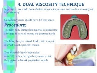 4. DUAL VISCOSITY TECHNIQUE
Impressions are made from addition silicone impression material(low viscosity and
high viscosity)
Custom trays used should have 2-4 mm space
Procedure:
The light body impression material is loaded into
a syringe & injected around the prepared tooth
The heavy body is mixed, loaded into a tray &
inserted into the patient's mouth.
Tray material (heavy impression
material) pushes the light body material into
the gingival sulcus & preparation details
 