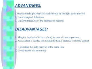 ADVANTAGES:
1.Overcome the polymerization shrinkage of the light body material
2. Good marginal definition
3. Uniform thickness of the impression material
DISADVANTAGES:
1. Margins duplicated in heavy body in case of excess pressure
2. An assistant is needed for mixing the heavy material while the dentist
is injecting the light material at the same time
3. Construction of custom tray
 