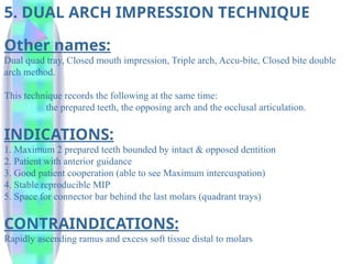 5. DUAL ARCH IMPRESSION TECHNIQUE
Other names:
Dual quad tray, Closed mouth impression, Triple arch, Accu-bite, Closed bite double
arch method.
This technique records the following at the same time:
the prepared teeth, the opposing arch and the occlusal articulation.
INDICATIONS:
1. Maximum 2 prepared teeth bounded by intact & opposed dentition
2. Patient with anterior guidance
3. Good patient cooperation (able to see Maximum intercuspation)
4. Stable reproducible MIP
5. Space for connector bar behind the last molars (quadrant trays)
CONTRAINDICATIONS:
Rapidly ascending ramus and excess soft tissue distal to molars
 