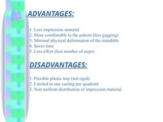 ADVANTAGES:
1. Less impression material
2. More comfortable to the patient (less gagging)
3. Minimal physical deformation of the mandible
4. Saves time
5. Less effort (less number of steps)
DISADVANTAGES:
1. Flexible plastic tray (not rigid)
2. Limited to one casting per quadrant
3. Non uniform distribution of impression material
 