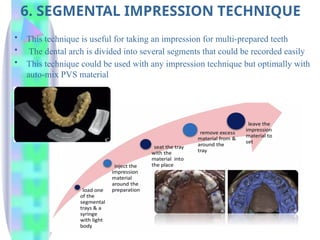 6. SEGMENTAL IMPRESSION TECHNIQUE
• This technique is useful for taking an impression for multi-prepared teeth
• The dental arch is divided into several segments that could be recorded easily
• This technique could be used with any impression technique but optimally with
auto-mix PVS material
 