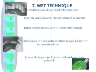 7. WET TECHNIQUE
Flood the areas to be recorded with warm water
Inject the syringe material into the surface to be recorded
Before syringe material gels>>> seat the tray material
After seating >>> cold water circulates through the tray >>>
the impression is set
Remove the impression & wash it with cold water then
evaluate it
 