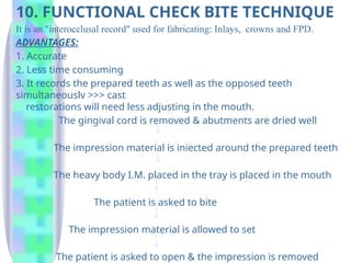 10. FUNCTIONAL CHECK BITE TECHNIQUE
It is an "interocclusal record" used for fabricating: Inlays, crowns and FPD.
ADVANTAGES:
1. Accurate
2. Less time consuming
3. It records the prepared teeth as well as the opposed teeth
simultaneouslv >>> cast
restorations will need less adjusting in the mouth.
The gingival cord is removed & abutments are dried well
The impression material is iniected around the prepared teeth
The heavy body I.M. placed in the tray is placed in the mouth
The patient is asked to bite
The impression material is allowed to set
The patient is asked to open & the impression is removed
 