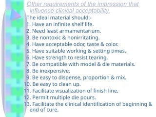 Other requirements of the impression that
influence clinical acceptability.
The ideal material should:-
1. Have an infinite shelf life.
2. Need least armamentarium.
3. Be nontoxic & nonirritating.
4. Have acceptable odor, taste & color.
5. Have suitable working & setting times.
6. Have strength to resist tearing.
7. Be compatible with model & die materials.
8. Be inexpensive.
9. Be easy to dispense, proportion & mix.
10. Be easy to clean up.
11. Facilitate visualization of finish line.
12. Permit multiple die pours.
13. Facilitate the clinical identification of beginning &
end of cure.
 