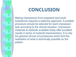 CONCLUSION
Making impressions from prepared hard tooth
substances requires a selective approach. A suitable
procedure should be selected for each impression
task according to the clinical situation. Impression
materials & methods available today offer excellent
results in terms of material characteristics. It is only
the general clinical circumstances which limit the
realisation of what is technically possible on the
patient.
 