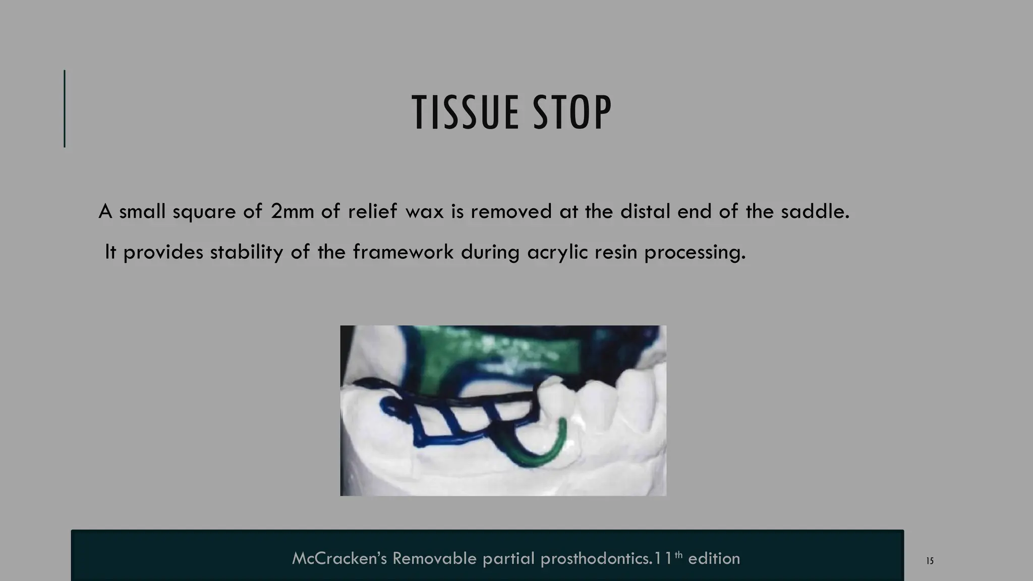 15
TISSUE STOP
A small square of 2mm of relief wax is removed at the distal end of the saddle.
It provides stability of the framework during acrylic resin processing.
McCracken’s Removable partial prosthodontics.11th
edition
 