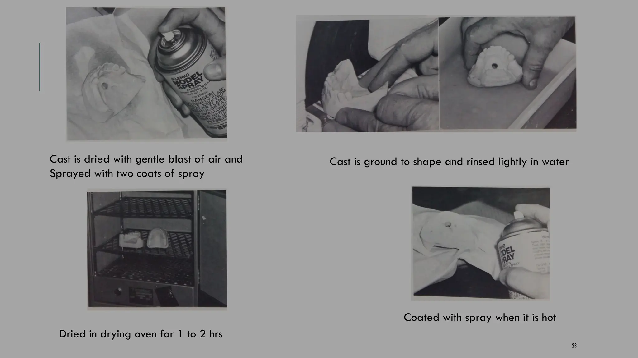 23
Cast is dried with gentle blast of air and
Sprayed with two coats of spray
Cast is ground to shape and rinsed lightly in water
Dried in drying oven for 1 to 2 hrs
Coated with spray when it is hot
 