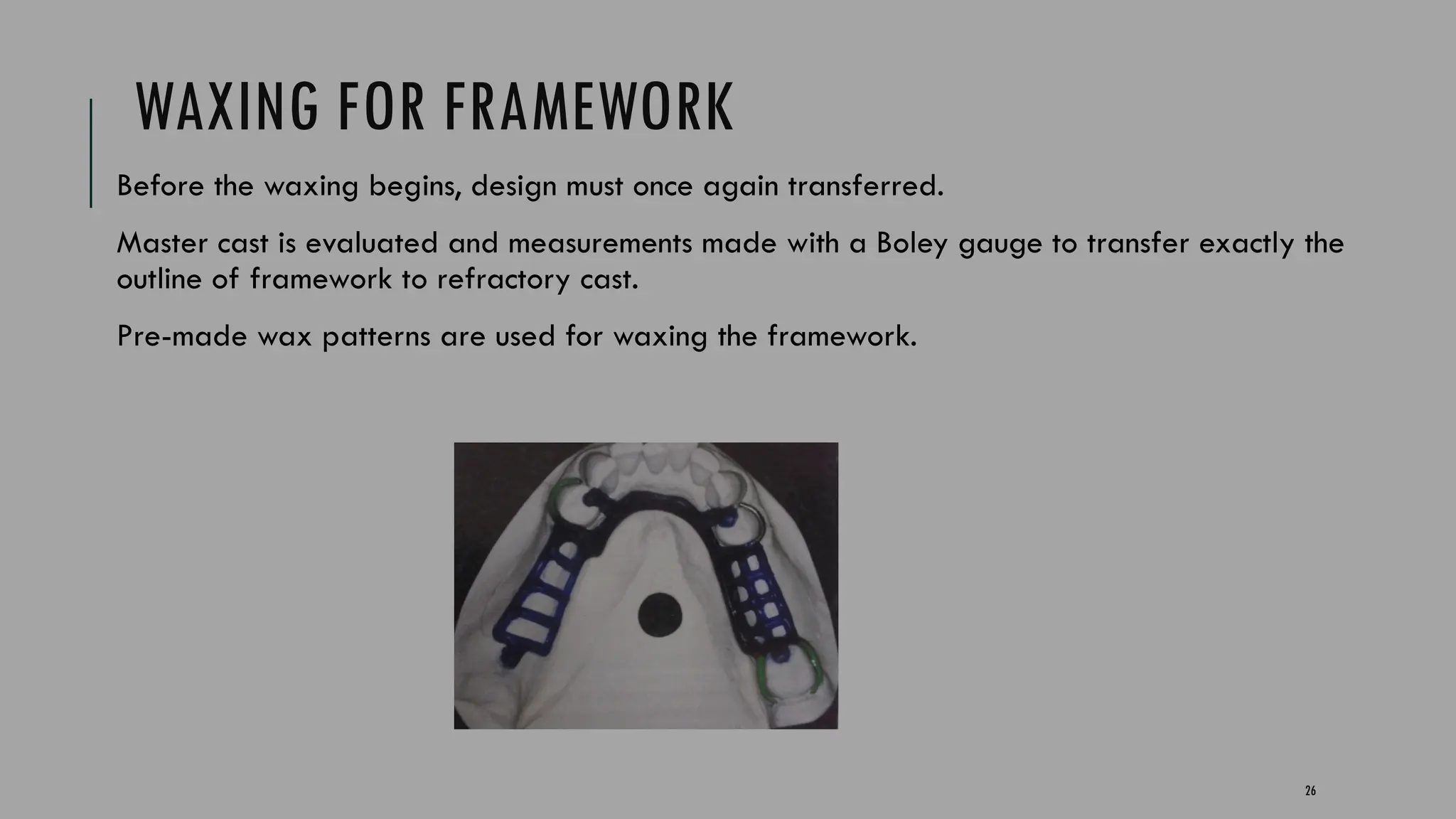 26
WAXING FOR FRAMEWORK
Before the waxing begins, design must once again transferred.
Master cast is evaluated and measurements made with a Boley gauge to transfer exactly the
outline of framework to refractory cast.
Pre-made wax patterns are used for waxing the framework.
 