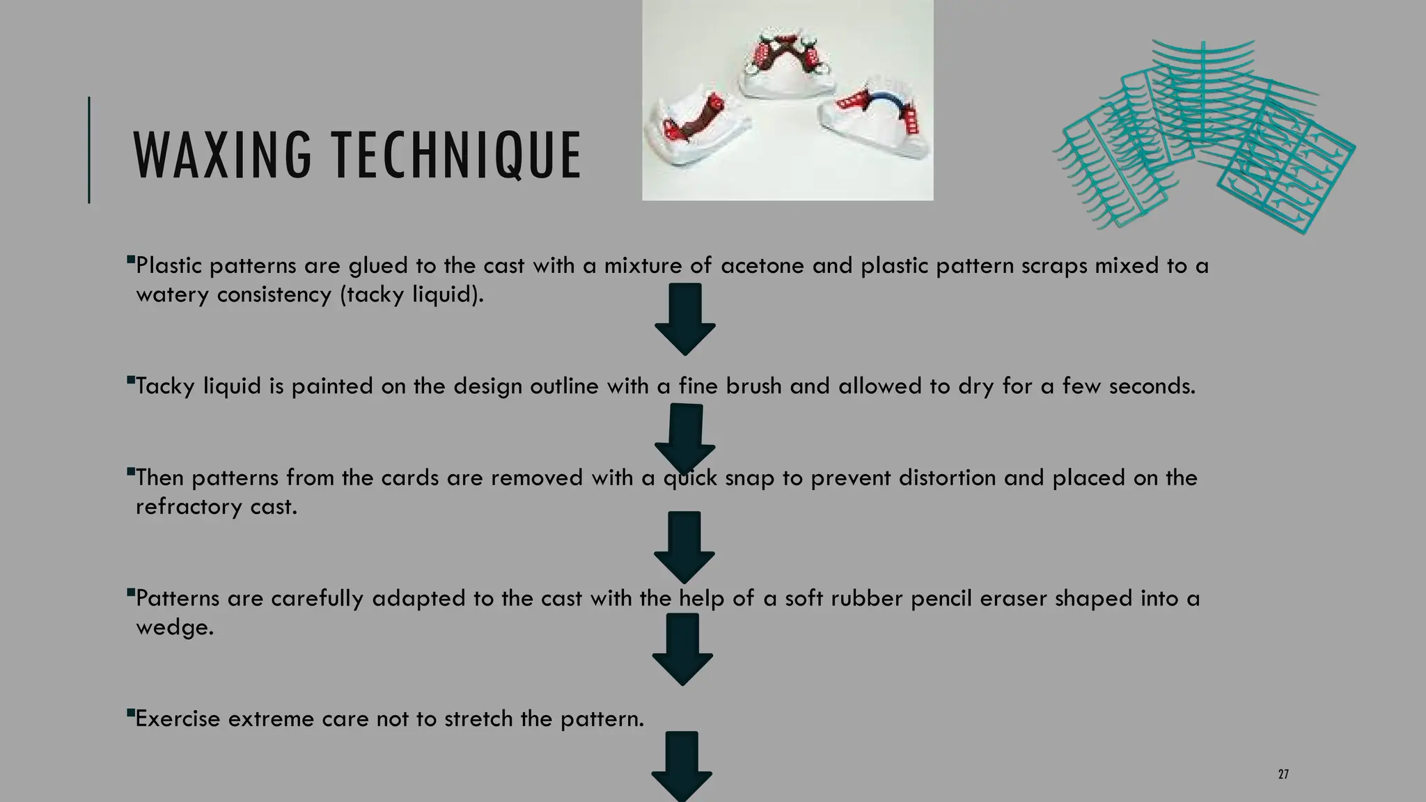 27
WAXING TECHNIQUE
Plastic patterns are glued to the cast with a mixture of acetone and plastic pattern scraps mixed to a
watery consistency (tacky liquid).
Tacky liquid is painted on the design outline with a fine brush and allowed to dry for a few seconds.
Then patterns from the cards are removed with a quick snap to prevent distortion and placed on the
refractory cast.
Patterns are carefully adapted to the cast with the help of a soft rubber pencil eraser shaped into a
wedge.
Exercise extreme care not to stretch the pattern.
 