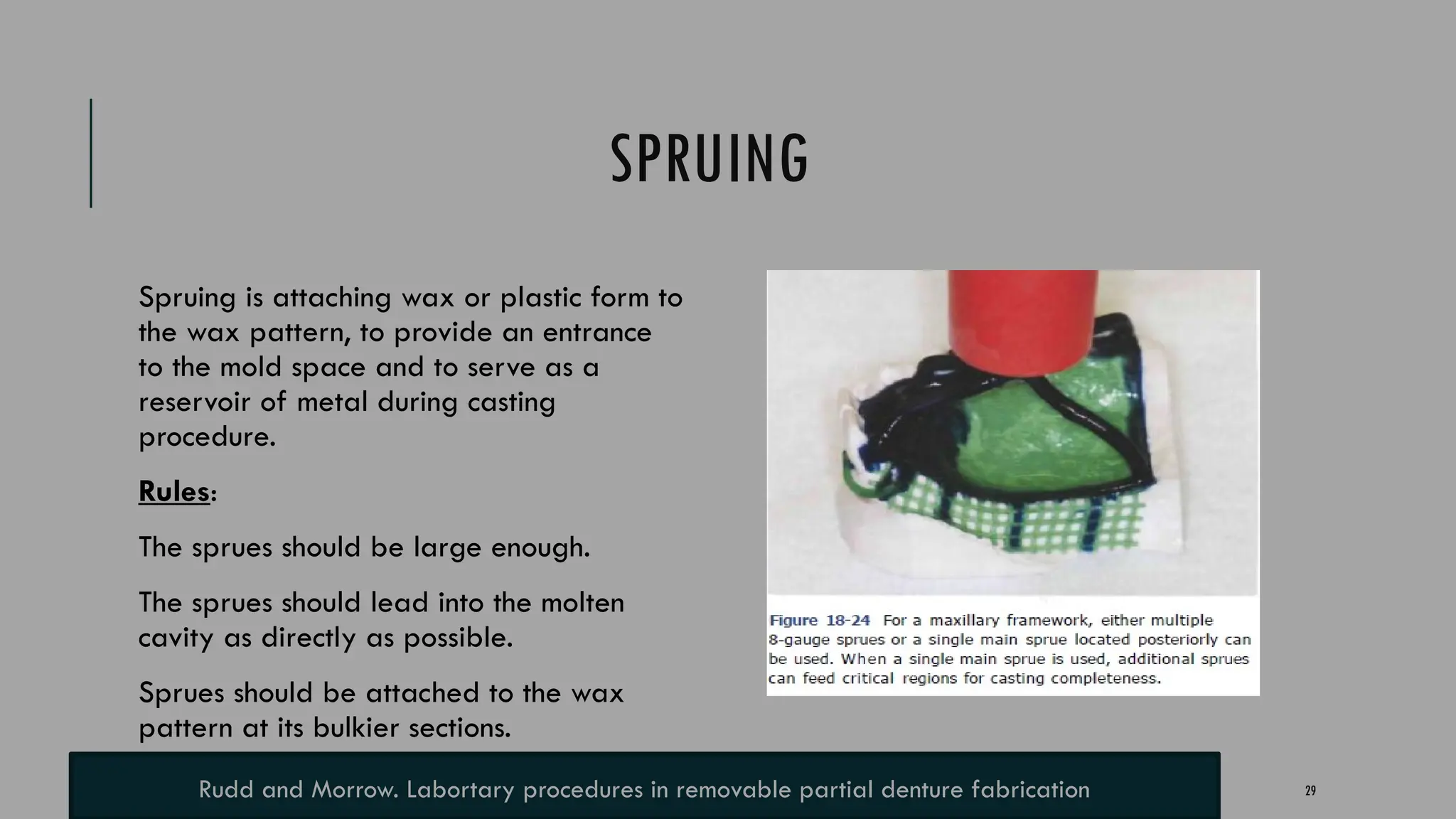 29
SPRUING
Spruing is attaching wax or plastic form to
the wax pattern, to provide an entrance
to the mold space and to serve as a
reservoir of metal during casting
procedure.
Rules:
The sprues should be large enough.
The sprues should lead into the molten
cavity as directly as possible.
Sprues should be attached to the wax
pattern at its bulkier sections.
Rudd and Morrow. Labortary procedures in removable partial denture fabrication
 