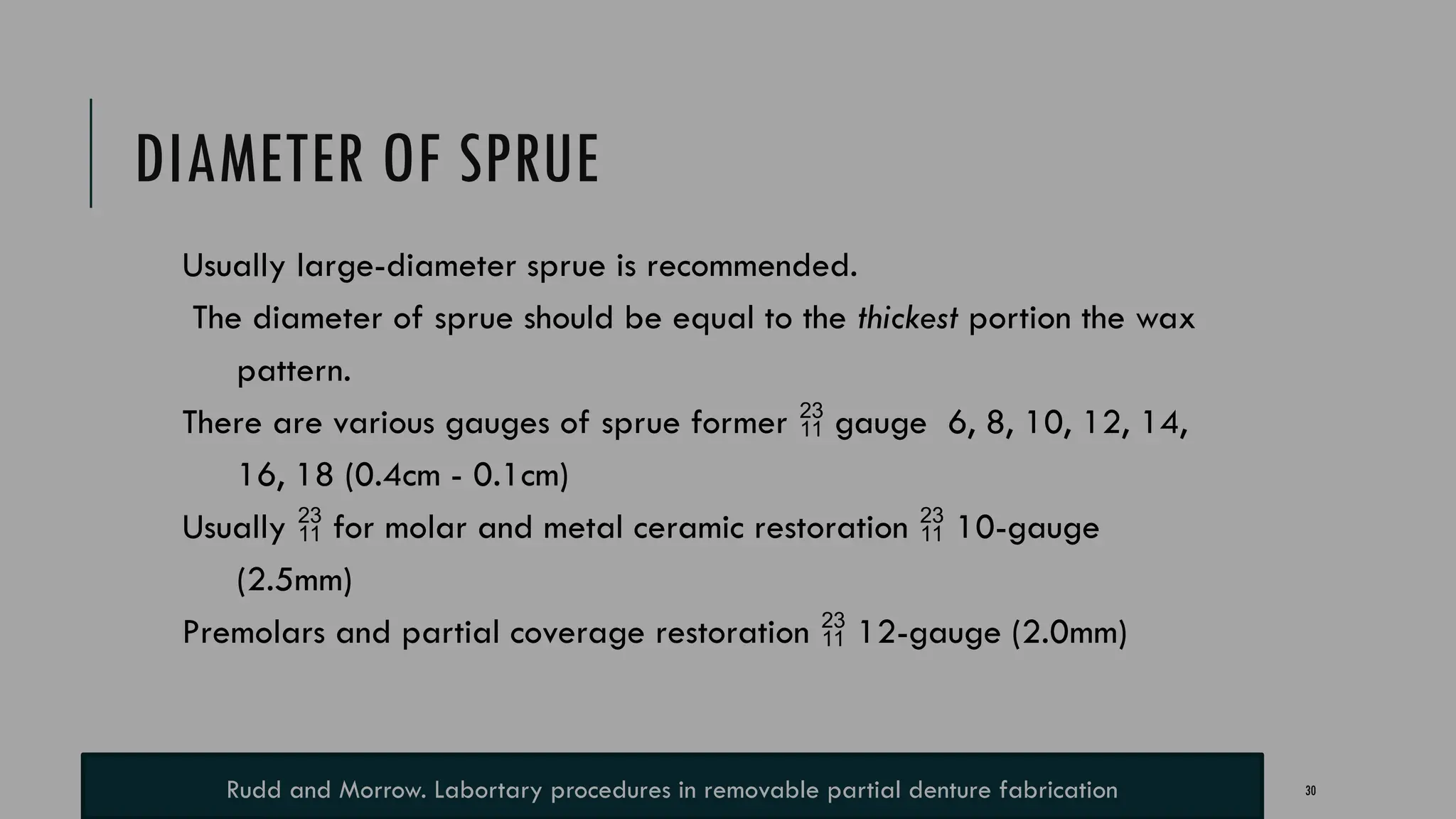 30
DIAMETER OF SPRUE
Usually large-diameter sprue is recommended.
The diameter of sprue should be equal to the thickest portion the wax
pattern.
There are various gauges of sprue former  gauge 6, 8, 10, 12, 14,
16, 18 (0.4cm - 0.1cm)
Usually  for molar and metal ceramic restoration  10-gauge
(2.5mm)
Premolars and partial coverage restoration  12-gauge (2.0mm)
Rudd and Morrow. Labortary procedures in removable partial denture fabrication
 