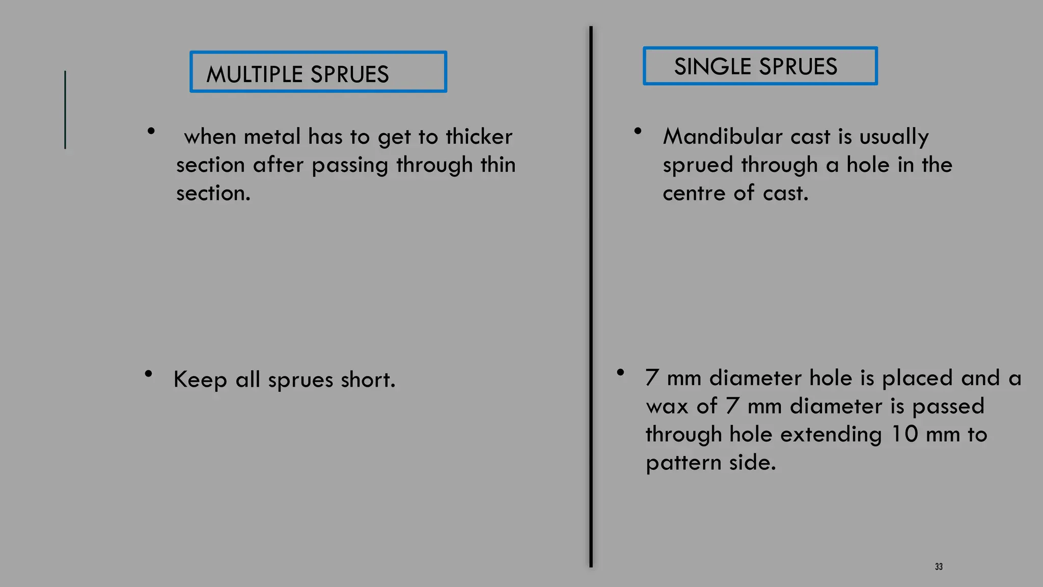 33
MULTIPLE SPRUES SINGLE SPRUES
• when metal has to get to thicker
section after passing through thin
section.
• Mandibular cast is usually
sprued through a hole in the
centre of cast.
• Keep all sprues short. • 7 mm diameter hole is placed and a
wax of 7 mm diameter is passed
through hole extending 10 mm to
pattern side.
 