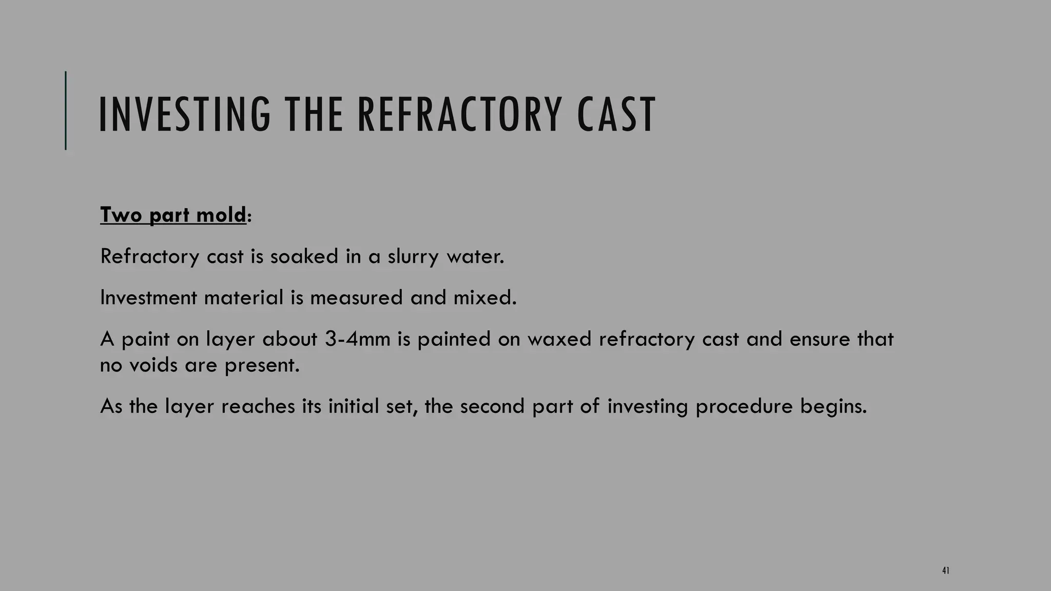 41
INVESTING THE REFRACTORY CAST
Two part mold:
Refractory cast is soaked in a slurry water.
Investment material is measured and mixed.
A paint on layer about 3-4mm is painted on waxed refractory cast and ensure that
no voids are present.
As the layer reaches its initial set, the second part of investing procedure begins.
 