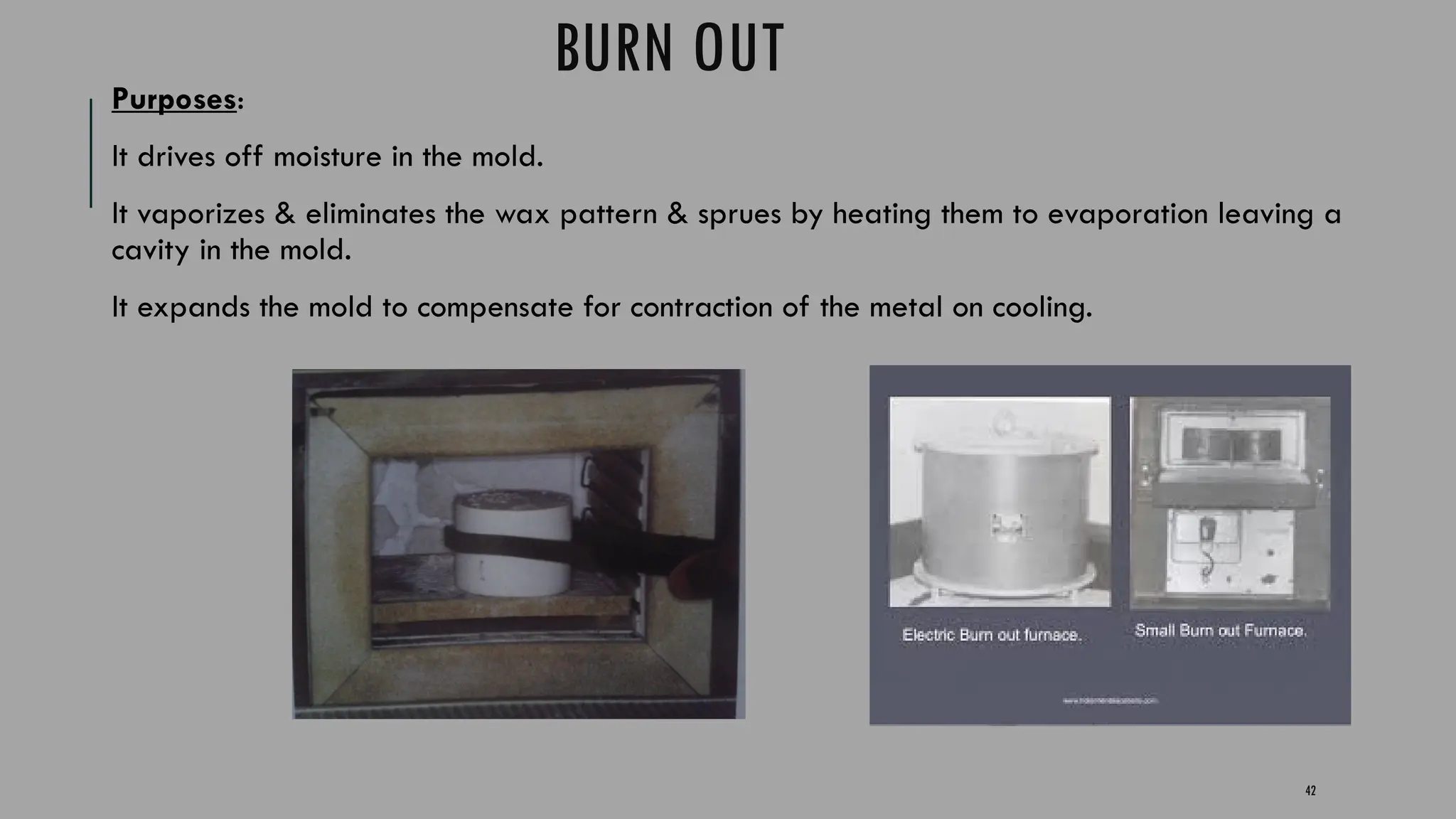 42
BURN OUT
Purposes:
It drives off moisture in the mold.
It vaporizes & eliminates the wax pattern & sprues by heating them to evaporation leaving a
cavity in the mold.
It expands the mold to compensate for contraction of the metal on cooling.
 