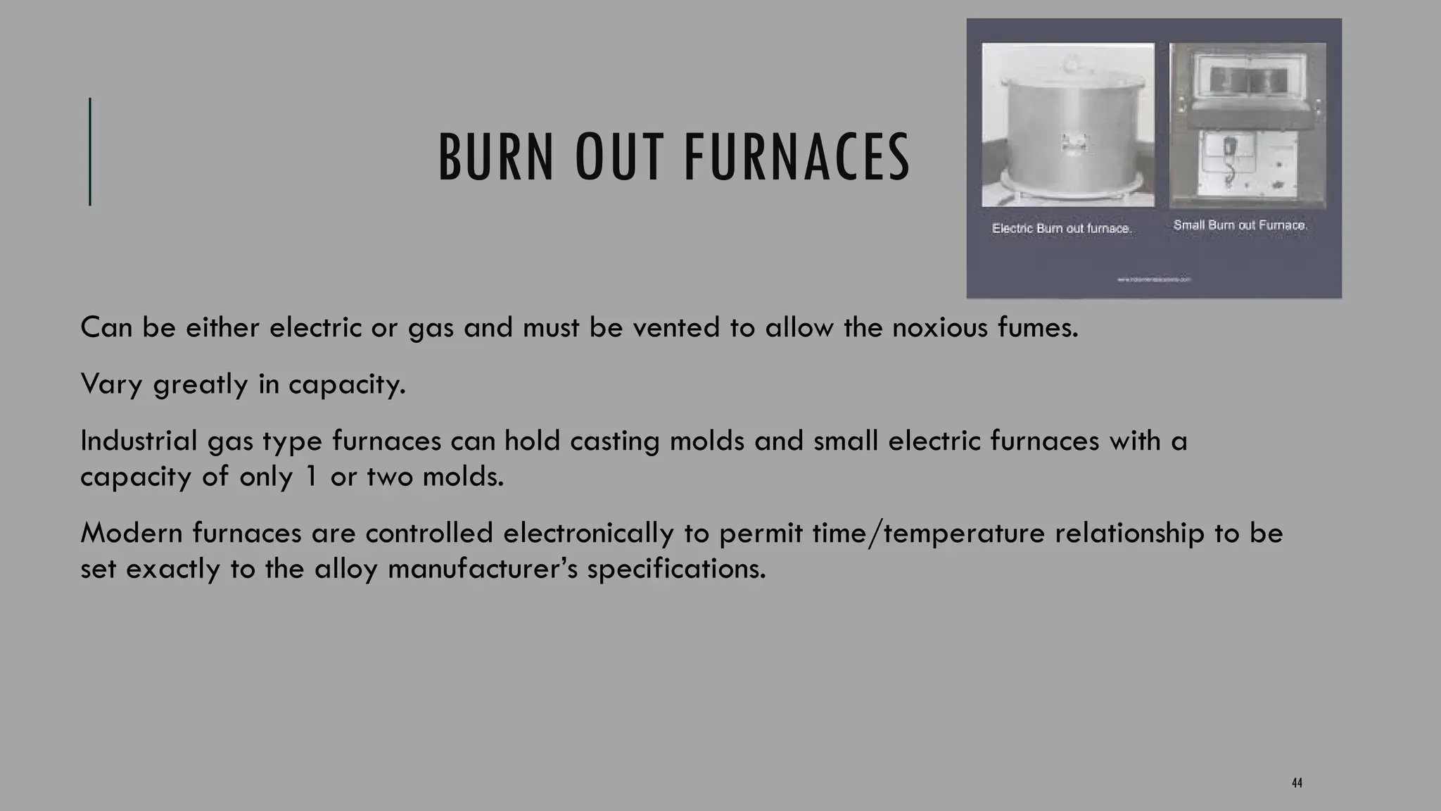 44
BURN OUT FURNACES
Can be either electric or gas and must be vented to allow the noxious fumes.
Vary greatly in capacity.
Industrial gas type furnaces can hold casting molds and small electric furnaces with a
capacity of only 1 or two molds.
Modern furnaces are controlled electronically to permit time/temperature relationship to be
set exactly to the alloy manufacturer’s specifications.
 
