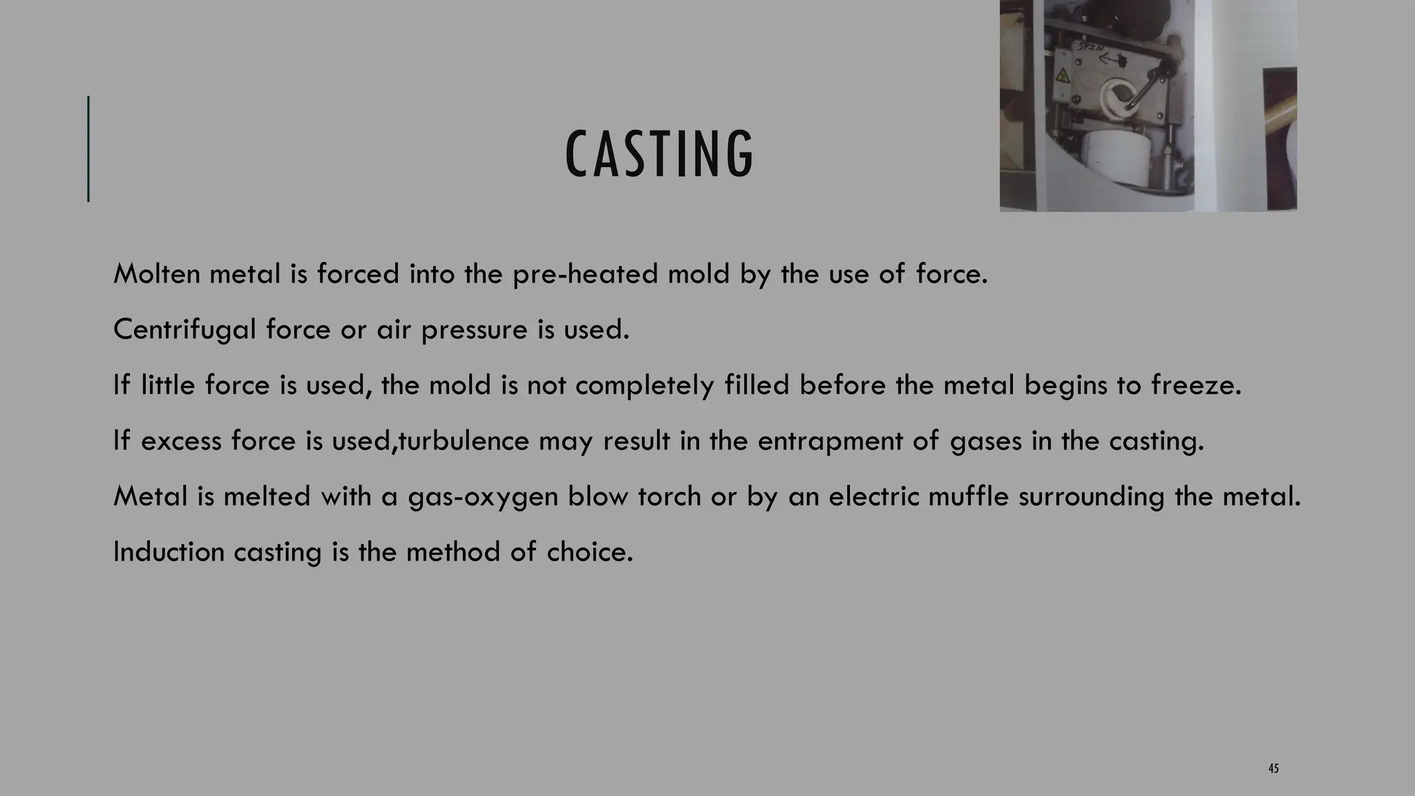 45
CASTING
Molten metal is forced into the pre-heated mold by the use of force.
Centrifugal force or air pressure is used.
If little force is used, the mold is not completely filled before the metal begins to freeze.
If excess force is used,turbulence may result in the entrapment of gases in the casting.
Metal is melted with a gas-oxygen blow torch or by an electric muffle surrounding the metal.
Induction casting is the method of choice.
 