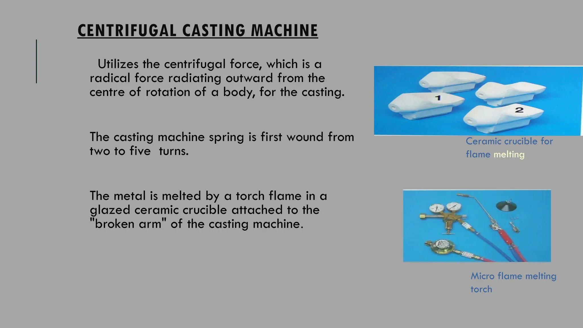 CENTRIFUGAL CASTING MACHINE
Utilizes the centrifugal force, which is a
radical force radiating outward from the
centre of rotation of a body, for the casting.
The casting machine spring is first wound from
two to five turns.
The metal is melted by a torch flame in a
glazed ceramic crucible attached to the
"broken arm" of the casting machine.
Ceramic crucible for
flame melting
Micro flame melting
torch
 