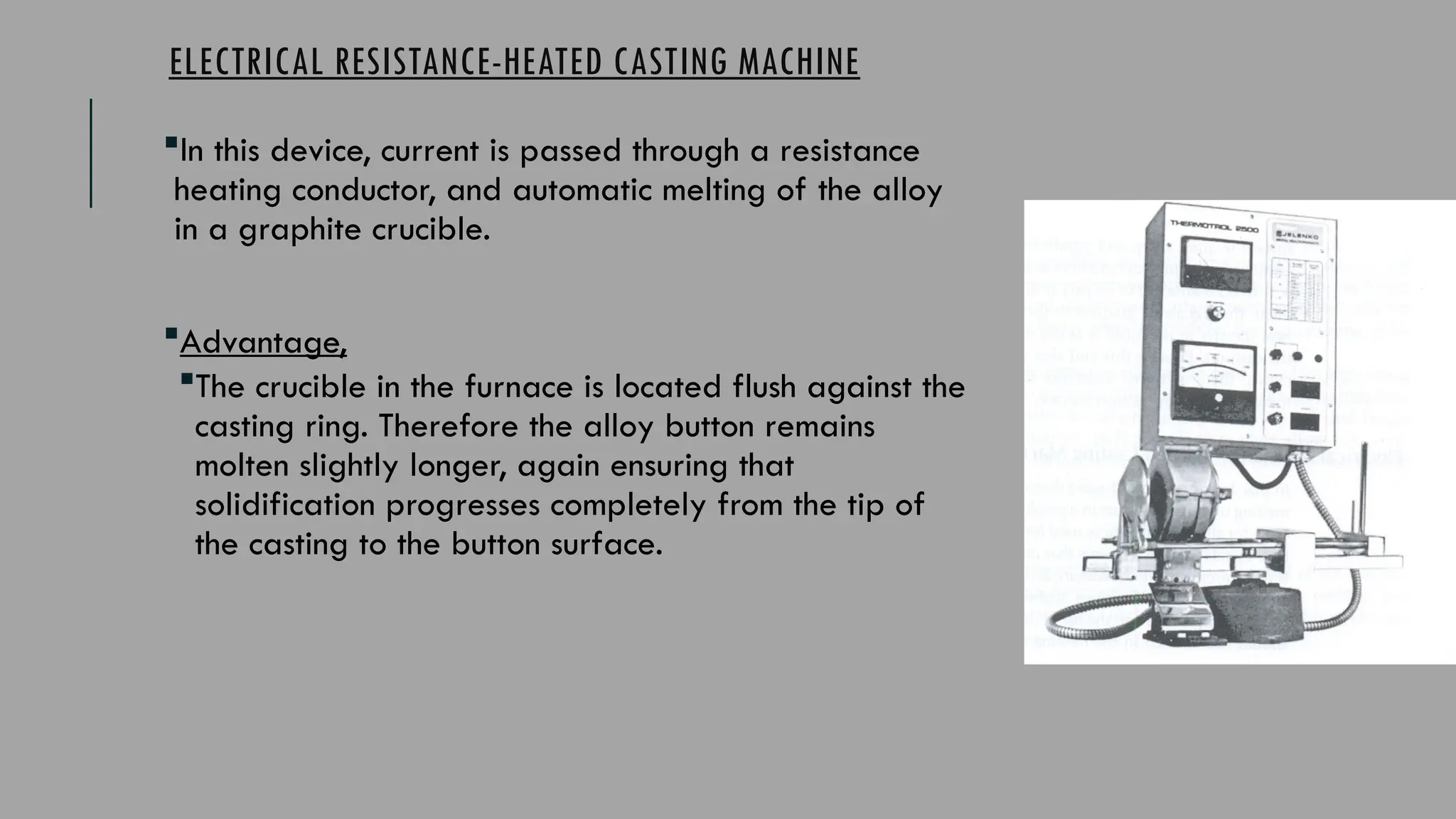 ELECTRICAL RESISTANCE-HEATED CASTING MACHINE
In this device, current is passed through a resistance
heating conductor, and automatic melting of the alloy
in a graphite crucible.
Advantage,
The crucible in the furnace is located flush against the
casting ring. Therefore the alloy button remains
molten slightly longer, again ensuring that
solidification progresses completely from the tip of
the casting to the button surface.
 