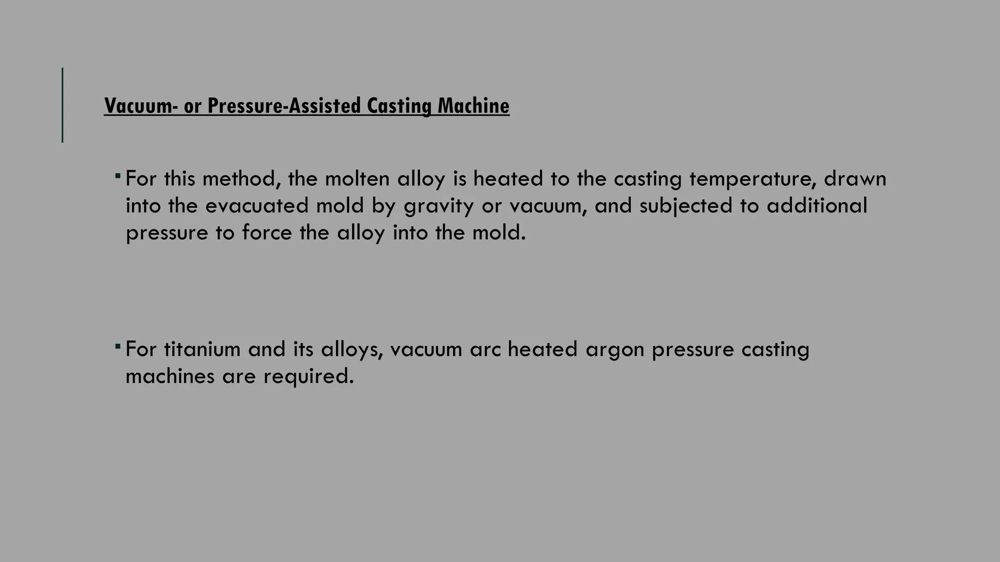 Vacuum- or Pressure-Assisted Casting Machine
 For this method, the molten alloy is heated to the casting temperature, drawn
into the evacuated mold by gravity or vacuum, and subjected to additional
pressure to force the alloy into the mold.
 For titanium and its alloys, vacuum arc heated ­
argon pressure casting
machines are required.
 