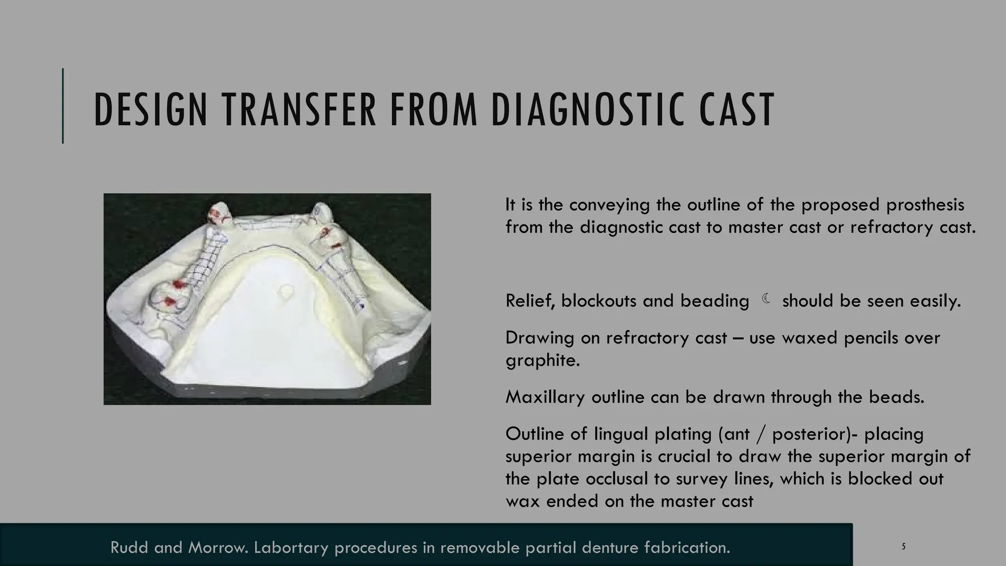 5
DESIGN TRANSFER FROM DIAGNOSTIC CAST
It is the conveying the outline of the proposed prosthesis
from the diagnostic cast to master cast or refractory cast.
Relief, blockouts and beading  should be seen easily.
Drawing on refractory cast – use waxed pencils over
graphite.
Maxillary outline can be drawn through the beads.
Outline of lingual plating (ant / posterior)- placing
superior margin is crucial to draw the superior margin of
the plate occlusal to survey lines, which is blocked out
wax ended on the master cast
Rudd and Morrow. Labortary procedures in removable partial denture fabrication.
 