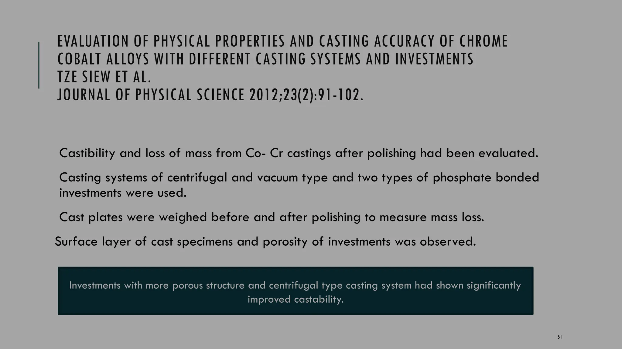 51
EVALUATION OF PHYSICAL PROPERTIES AND CASTING ACCURACY OF CHROME
COBALT ALLOYS WITH DIFFERENT CASTING SYSTEMS AND INVESTMENTS
TZE SIEW ET AL.
JOURNAL OF PHYSICAL SCIENCE 2012;23(2):91-102.
Castibility and loss of mass from Co- Cr castings after polishing had been evaluated.
Casting systems of centrifugal and vacuum type and two types of phosphate bonded
investments were used.
Cast plates were weighed before and after polishing to measure mass loss.
Surface layer of cast specimens and porosity of investments was observed.
Investments with more porous structure and centrifugal type casting system had shown significantly
improved castability.
 