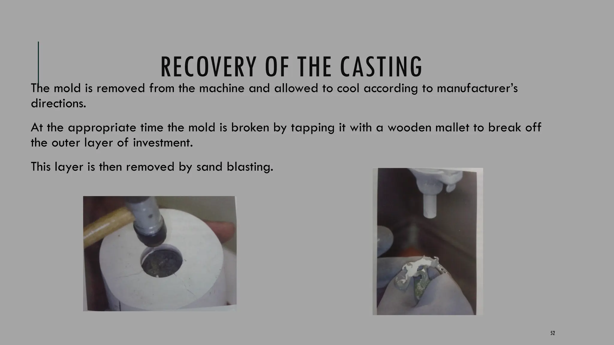 52
RECOVERY OF THE CASTING
The mold is removed from the machine and allowed to cool according to manufacturer’s
directions.
At the appropriate time the mold is broken by tapping it with a wooden mallet to break off
the outer layer of investment.
This layer is then removed by sand blasting.
 