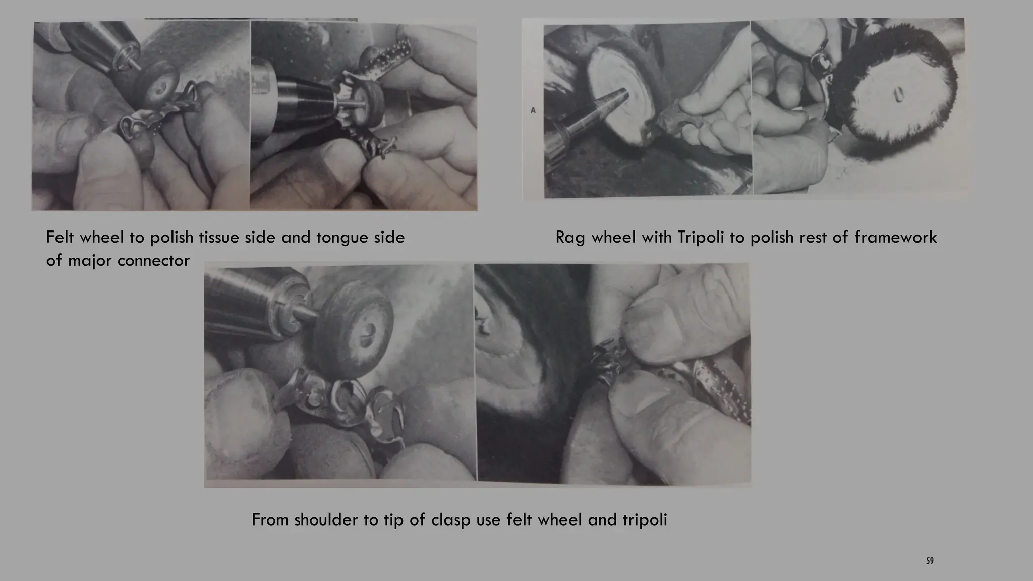 59
Felt wheel to polish tissue side and tongue side
of major connector
Rag wheel with Tripoli to polish rest of framework
From shoulder to tip of clasp use felt wheel and tripoli
 